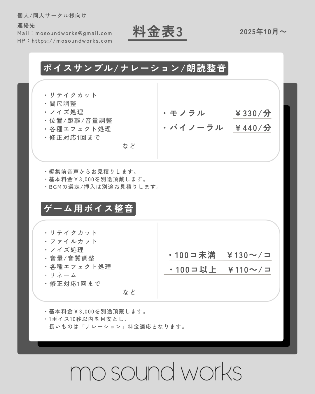 【料金表3】
■ボイスサンプル/ナレーション/朗読整音
・リテイクカット
・間尺調整
・ノイズ処理
・位置、距離、音量調整
・各種エフェクト処理
・修正対応1回までなど
・モノラル：￥330/分
・バイノーラル：￥440/分

※編集前音声からお見積りします。
※基本料金￥3,000を別途頂戴します。
※BGMの選定/挿入は別途お見積りします。

■ゲーム用ボイス整音
・リテイクカット
・ファイルカット
・ノイズ処理
・音質、音量調整
・各種エフェクト処理
・リネーム
・修正対応1回までなど
・100コ未満：￥130～/コ
・100コ以上：￥110～/コ

※基本料金￥3,000を別途頂戴します。
・1ボイス10秒以内を目安とし、長いものは「ナレーション」料金対応となります。